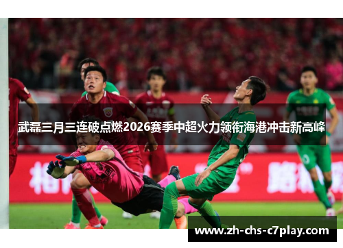 武磊三月三连破点燃2026赛季中超火力领衔海港冲击新高峰