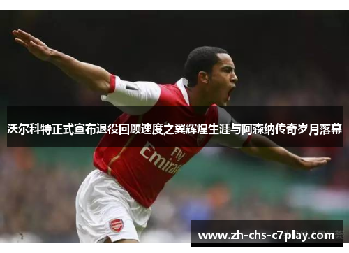 沃尔科特正式宣布退役回顾速度之翼辉煌生涯与阿森纳传奇岁月落幕