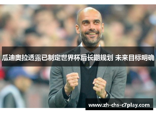 瓜迪奥拉透露已制定世界杯后长期规划 未来目标明确