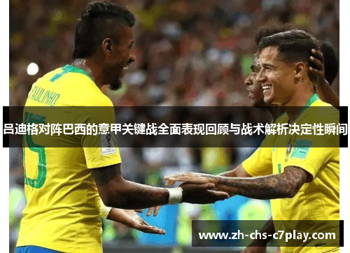 吕迪格对阵巴西的意甲关键战全面表现回顾与战术解析决定性瞬间 吕迪格对阵巴西的意甲关键战全面表现回顾与战术解析决定性瞬间